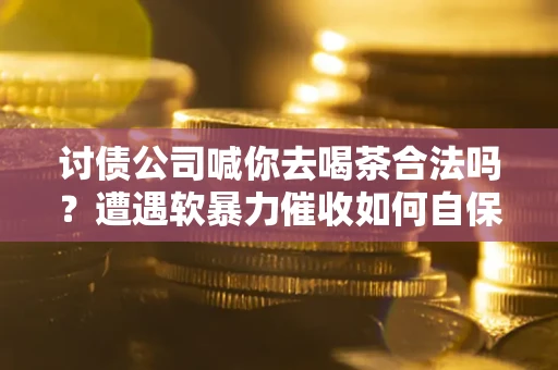 武汉讨债公司喊你去喝茶合法吗？遭遇软暴力催收如何自保？