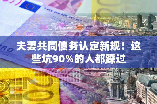 武汉夫妻共同债务认定新规！这些坑90%的人都踩过